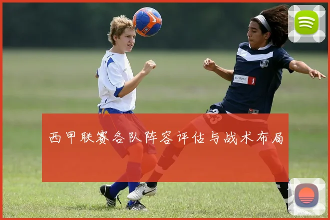 西甲联赛各队阵容评估与战术布局