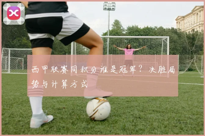 西甲联赛同积分谁是冠军?决胜局势与计算方式