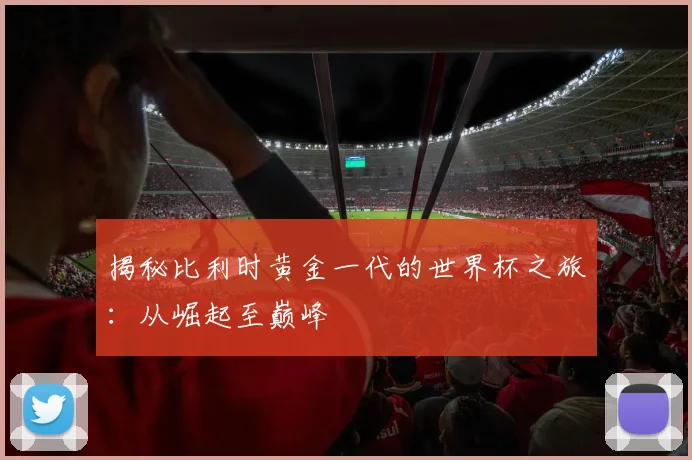 揭秘比利时黄金一代的世界杯之旅：从崛起至巅峰